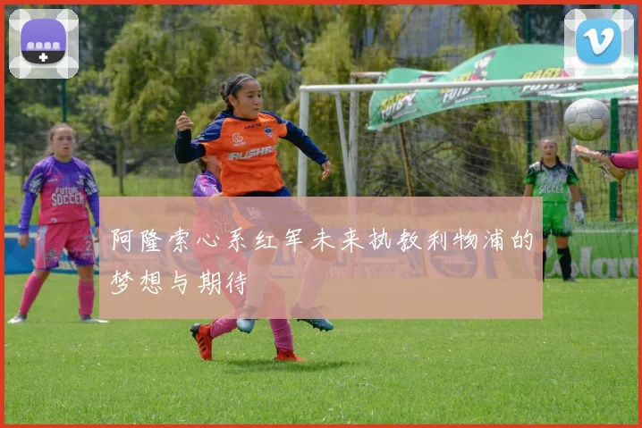 阿隆索心系红军未来执教利物浦的梦想与期待