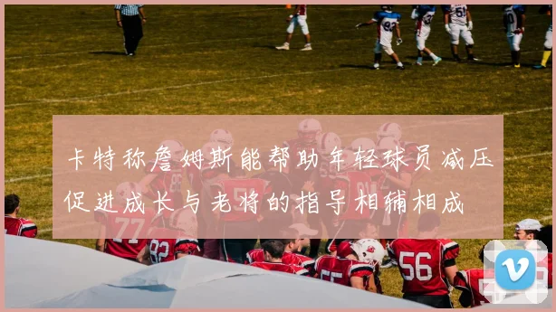卡特称詹姆斯能帮助年轻球员减压促进成长与老将的指导相辅相成